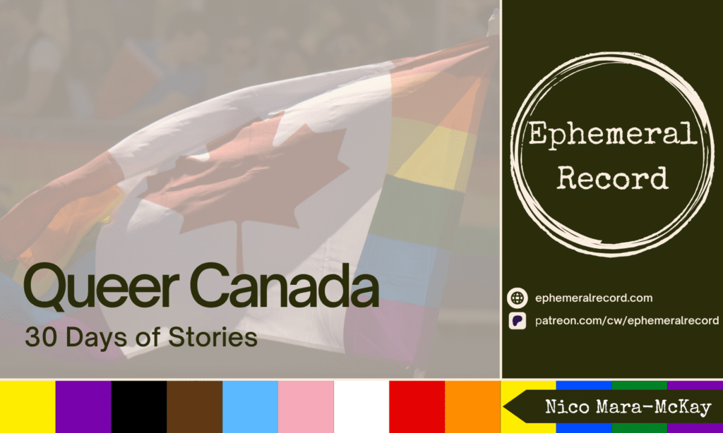 Queer Canada: 30 Days of Stories with a Canadian queer flag behind it on the right, on the left are the Ephemeral Record logo and URLs for the website (ephemeralrecord.com) and the Patreon (patreon.com/cw/ephemeralrecord). Finally along the bottom is a bar with the Intersex Inclusive Pride flag colours and the author's name (Nico Mara-McKay).